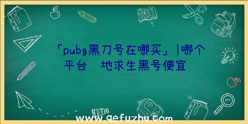 「pubg黑刀号在哪买」|哪个平台绝地求生黑号便宜